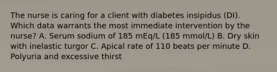 The nurse is caring for a client with diabetes insipidus (DI). Which data warrants the most immediate intervention by the nurse? A. Serum sodium of 185 mEq/L (185 mmol/L) B. Dry skin with inelastic turgor C. Apical rate of 110 beats per minute D. Polyuria and excessive thirst