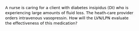 A nurse is caring for a client with diabetes insipidus (DI) who is experiencing large amounts of fluid loss. The heath-care provider orders intravenous vasopressin. How will the LVN/LPN evaluate the effectiveness of this medication?