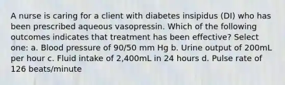 A nurse is caring for a client with diabetes insipidus (DI) who has been prescribed aqueous vasopressin. Which of the following outcomes indicates that treatment has been effective? Select one: a. Blood pressure of 90/50 mm Hg b. Urine output of 200mL per hour c. Fluid intake of 2,400mL in 24 hours d. Pulse rate of 126 beats/minute