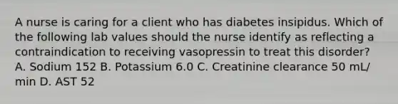 A nurse is caring for a client who has diabetes insipidus. Which of the following lab values should the nurse identify as reflecting a contraindication to receiving vasopressin to treat this disorder? A. Sodium 152 B. Potassium 6.0 C. Creatinine clearance 50 mL/ min D. AST 52