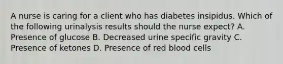 A nurse is caring for a client who has diabetes insipidus. Which of the following urinalysis results should the nurse expect? A. Presence of glucose B. Decreased urine specific gravity C. Presence of ketones D. Presence of red blood cells