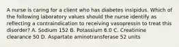 A nurse is caring for a client who has diabetes insipidus. Which of the following laboratory values should the nurse identify as reflecting a contraindication to receiving vasopressin to treat this disorder? A. Sodium 152 B. Potassium 6.0 C. Creatinine clearance 50 D. Aspartate aminotransferase 52 units