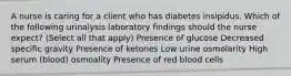 A nurse is caring for a client who has diabetes insipidus. Which of the following urinalysis laboratory findings should the nurse expect? (Select all that apply) Presence of glucose Decreased specific gravity Presence of ketones Low urine osmolarity High serum (blood) osmoality Presence of red blood cells