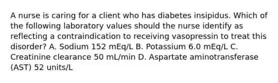 A nurse is caring for a client who has diabetes insipidus. Which of the following laboratory values should the nurse identify as reflecting a contraindication to receiving vasopressin to treat this disorder? A. Sodium 152 mEq/L B. Potassium 6.0 mEq/L C. Creatinine clearance 50 mL/min D. Aspartate aminotransferase (AST) 52 units/L