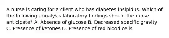 A nurse is caring for a client who has diabetes insipidus. Which of the following urinalysis laboratory findings should the nurse anticipate? A. Absence of glucose B. Decreased specific gravity C. Presence of ketones D. Presence of red blood cells