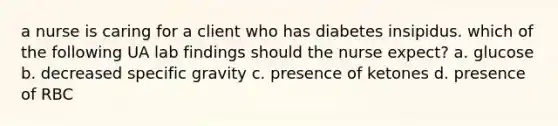 a nurse is caring for a client who has diabetes insipidus. which of the following UA lab findings should the nurse expect? a. glucose b. decreased specific gravity c. presence of ketones d. presence of RBC