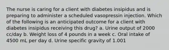 The nurse is caring for a client with diabetes insipidus and is preparing to administer a scheduled vasopressin injection. Which of the following is an anticipated outcome for a client with diabetes insipidus receiving this drug? a. Urine output of 2000 cc/day b. Weight loss of 4 pounds in a week c. Oral intake of 4500 mL per day d. Urine specific gravity of 1.001