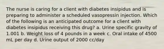 The nurse is caring for a client with diabetes insipidus and is preparing to administer a scheduled vasopressin injection. Which of the following is an anticipated outcome for a client with diabetes insipidus receiving this drug? a. Urine specific gravity of 1.001 b. Weight loss of 4 pounds in a week c. Oral intake of 4500 mL per day d. Urine output of 2000 cc/day