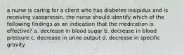 a nurse is caring for a client who has diabetes insipidus and is receiving vasopressin. the nurse should identify which of the following findings as an indication that the medication is effective? a. decrease in blood sugar b. decrease in blood pressure c. decrease in urine output d. decrease in specific gravity