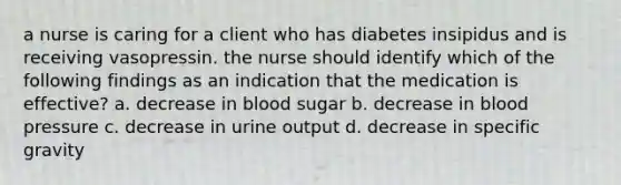 a nurse is caring for a client who has diabetes insipidus and is receiving vasopressin. the nurse should identify which of the following findings as an indication that the medication is effective? a. decrease in blood sugar b. decrease in blood pressure c. decrease in urine output d. decrease in specific gravity