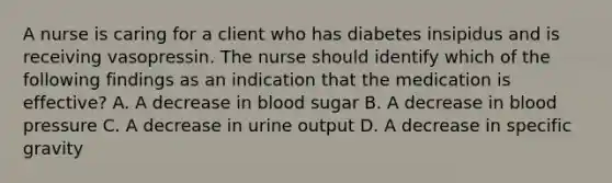 A nurse is caring for a client who has diabetes insipidus and is receiving vasopressin. The nurse should identify which of the following findings as an indication that the medication is effective? A. A decrease in blood sugar B. A decrease in blood pressure C. A decrease in urine output D. A decrease in specific gravity