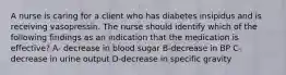 A nurse is caring for a client who has diabetes insipidus and is receiving vasopressin. The nurse should identify which of the following findings as an indication that the medication is effective? A- decrease in blood sugar B-decrease in BP C-decrease in urine output D-decrease in specific gravity