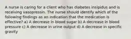 A nurse is caring for a client who has diabetes insipidus and is receiving vasopressin. The nurse should identify which of the following findings as an indication that the medication is effective? a) A decrease in blood sugar b) A decrease in blood pressure c) A decrease in urine output d) A decrease in specific gravity