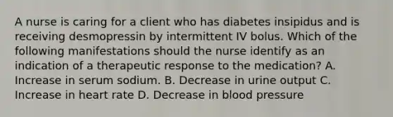 A nurse is caring for a client who has diabetes insipidus and is receiving desmopressin by intermittent IV bolus. Which of the following manifestations should the nurse identify as an indication of a therapeutic response to the medication? A. Increase in serum sodium. B. Decrease in urine output C. Increase in heart rate D. Decrease in blood pressure