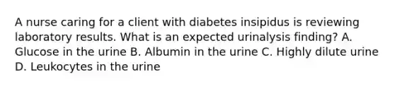 A nurse caring for a client with diabetes insipidus is reviewing laboratory results. What is an expected urinalysis finding? A. Glucose in the urine B. Albumin in the urine C. Highly dilute urine D. Leukocytes in the urine