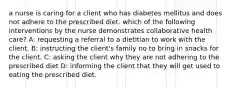 a nurse is caring for a client who has diabetes mellitus and does not adhere to the prescribed diet. which of the following interventions by the nurse demonstrates collaborative health care? A: requesting a referral to a dietitian to work with the client. B: instructing the client's family no to bring in snacks for the client. C: asking the client why they are not adhering to the prescribed diet D: informing the client that they will get used to eating the prescribed diet.