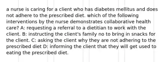 a nurse is caring for a client who has diabetes mellitus and does not adhere to the prescribed diet. which of the following interventions by the nurse demonstrates collaborative health care? A: requesting a referral to a dietitian to work with the client. B: instructing the client's family no to bring in snacks for the client. C: asking the client why they are not adhering to the prescribed diet D: informing the client that they will get used to eating the prescribed diet.