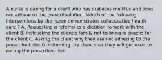 A nurse is caring for a client who has diabetes mellitus and does not adhere to the prescribed diet . Which of the following interventions by the nurse demonstrates collaborative health care ? A. Requesting a referral to a dietitian to work with the client B. Instructing the client's family not to bring in snacks for the client C. Asking the client why they are not adhering to the prescribed diet D. Informing the client that they will get used to eating the prescribed diet