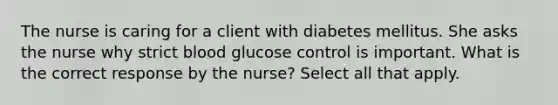 The nurse is caring for a client with diabetes mellitus. She asks the nurse why strict blood glucose control is important. What is the correct response by the nurse? Select all that apply.