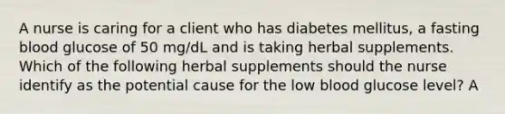 A nurse is caring for a client who has diabetes mellitus, a fasting blood glucose of 50 mg/dL and is taking herbal supplements. Which of the following herbal supplements should the nurse identify as the potential cause for the low blood glucose level? A