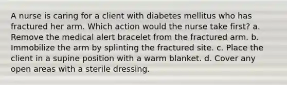 A nurse is caring for a client with diabetes mellitus who has fractured her arm. Which action would the nurse take first? a. Remove the medical alert bracelet from the fractured arm. b. Immobilize the arm by splinting the fractured site. c. Place the client in a supine position with a warm blanket. d. Cover any open areas with a sterile dressing.