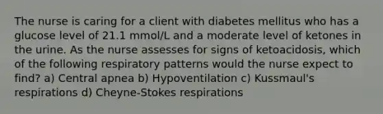 The nurse is caring for a client with diabetes mellitus who has a glucose level of 21.1 mmol/L and a moderate level of ketones in the urine. As the nurse assesses for signs of ketoacidosis, which of the following respiratory patterns would the nurse expect to find? a) Central apnea b) Hypoventilation c) Kussmaul's respirations d) Cheyne-Stokes respirations