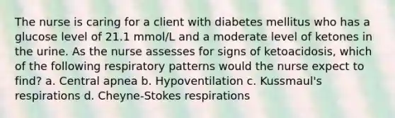 The nurse is caring for a client with diabetes mellitus who has a glucose level of 21.1 mmol/L and a moderate level of ketones in the urine. As the nurse assesses for signs of ketoacidosis, which of the following respiratory patterns would the nurse expect to find? a. Central apnea b. Hypoventilation c. Kussmaul's respirations d. Cheyne-Stokes respirations