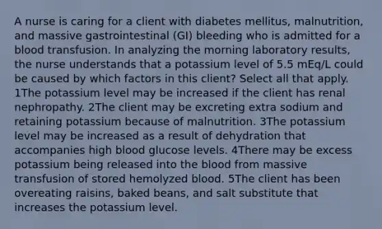 A nurse is caring for a client with diabetes mellitus, malnutrition, and massive gastrointestinal (GI) bleeding who is admitted for a blood transfusion. In analyzing the morning laboratory results, the nurse understands that a potassium level of 5.5 mEq/L could be caused by which factors in this client? Select all that apply. 1The potassium level may be increased if the client has renal nephropathy. 2The client may be excreting extra sodium and retaining potassium because of malnutrition. 3The potassium level may be increased as a result of dehydration that accompanies high blood glucose levels. 4There may be excess potassium being released into the blood from massive transfusion of stored hemolyzed blood. 5The client has been overeating raisins, baked beans, and salt substitute that increases the potassium level.