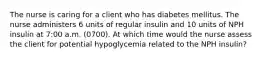 The nurse is caring for a client who has diabetes mellitus. The nurse administers 6 units of regular insulin and 10 units of NPH insulin at 7:00 a.m. (0700). At which time would the nurse assess the client for potential hypoglycemia related to the NPH insulin?