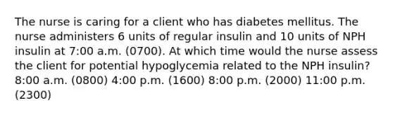 The nurse is caring for a client who has diabetes mellitus. The nurse administers 6 units of regular insulin and 10 units of NPH insulin at 7:00 a.m. (0700). At which time would the nurse assess the client for potential hypoglycemia related to the NPH insulin? 8:00 a.m. (0800) 4:00 p.m. (1600) 8:00 p.m. (2000) 11:00 p.m. (2300)