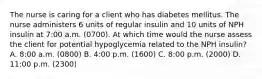 The nurse is caring for a client who has diabetes mellitus. The nurse administers 6 units of regular insulin and 10 units of NPH insulin at 7:00 a.m. (0700). At which time would the nurse assess the client for potential hypoglycemia related to the NPH insulin? A. 8:00 a.m. (0800) B. 4:00 p.m. (1600) C. 8:00 p.m. (2000) D. 11:00 p.m. (2300)