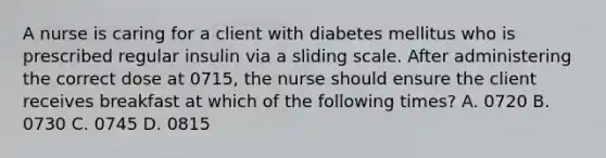 A nurse is caring for a client with diabetes mellitus who is prescribed regular insulin via a sliding scale. After administering the correct dose at 0715, the nurse should ensure the client receives breakfast at which of the following times? A. 0720 B. 0730 C. 0745 D. 0815