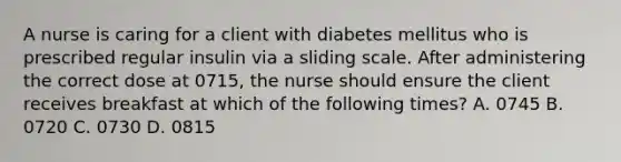 A nurse is caring for a client with diabetes mellitus who is prescribed regular insulin via a sliding scale. After administering the correct dose at 0715, the nurse should ensure the client receives breakfast at which of the following times? A. 0745 B. 0720 C. 0730 D. 0815