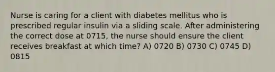 Nurse is caring for a client with diabetes mellitus who is prescribed regular insulin via a sliding scale. After administering the correct dose at 0715, the nurse should ensure the client receives breakfast at which time? A) 0720 B) 0730 C) 0745 D) 0815