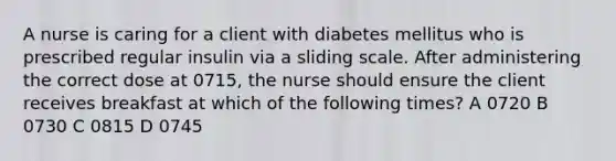 A nurse is caring for a client with diabetes mellitus who is prescribed regular insulin via a sliding scale. After administering the correct dose at 0715, the nurse should ensure the client receives breakfast at which of the following times? A 0720 B 0730 C 0815 D 0745