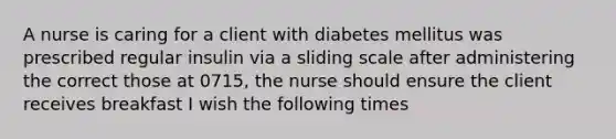 A nurse is caring for a client with diabetes mellitus was prescribed regular insulin via a sliding scale after administering the correct those at 0715, the nurse should ensure the client receives breakfast I wish the following times