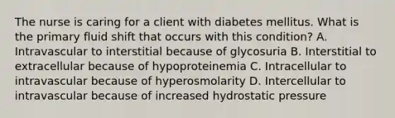 The nurse is caring for a client with diabetes mellitus. What is the primary fluid shift that occurs with this condition? A. Intravascular to interstitial because of glycosuria B. Interstitial to extracellular because of hypoproteinemia C. Intracellular to intravascular because of hyperosmolarity D. Intercellular to intravascular because of increased hydrostatic pressure