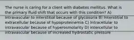 The nurse is caring for a client with diabetes mellitus. What is the primary fluid shift that occurs with this condition? A) Intravascular to interstitial because of glycosuria B) Interstitial to extracellular because of hypoproteinemia C) Intracellular to intravascular because of hyperosmolarity D) Intercellular to intravascular because of increased hydrostatic pressure