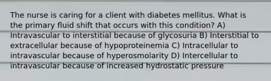 The nurse is caring for a client with diabetes mellitus. What is the primary fluid shift that occurs with this condition? A) Intravascular to interstitial because of glycosuria B) Interstitial to extracellular because of hypoproteinemia C) Intracellular to intravascular because of hyperosmolarity D) Intercellular to intravascular because of increased hydrostatic pressure