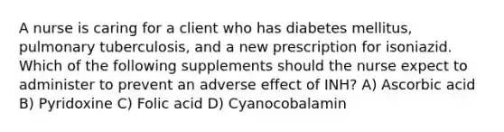 A nurse is caring for a client who has diabetes mellitus, pulmonary tuberculosis, and a new prescription for isoniazid. Which of the following supplements should the nurse expect to administer to prevent an adverse effect of INH? A) Ascorbic acid B) Pyridoxine C) Folic acid D) Cyanocobalamin