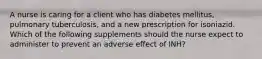 A nurse is caring for a client who has diabetes mellitus, pulmonary tuberculosis, and a new prescription for isoniazid. Which of the following supplements should the nurse expect to administer to prevent an adverse effect of INH?