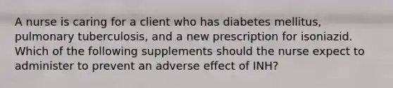 A nurse is caring for a client who has diabetes mellitus, pulmonary tuberculosis, and a new prescription for isoniazid. Which of the following supplements should the nurse expect to administer to prevent an adverse effect of INH?