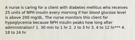 A nurse is caring for a client with diabetes mellitus who receives 25 units of NPH insulin every morning if her blood glucose level is above 200 mg/dL. The nurse monitors this client for hypoglycemia because NPH insulin peaks how long after administration? 1. 30 min to 1 hr 2. 2 to 3 hr 3. 4 to 12 hr*** 4. 18 to 24 hr