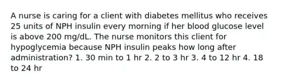 A nurse is caring for a client with diabetes mellitus who receives 25 units of NPH insulin every morning if her blood glucose level is above 200 mg/dL. The nurse monitors this client for hypoglycemia because NPH insulin peaks how long after administration? 1. 30 min to 1 hr 2. 2 to 3 hr 3. 4 to 12 hr 4. 18 to 24 hr