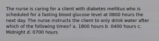 The nurse is caring for a client with diabetes mellitus who is scheduled for a fasting blood glucose level at 0800 hours the next day. The nurse instructs the client to only drink water after which of the following times? a. 1800 hours b. 0400 hours c. Midnight d. 0700 hours