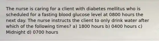 The nurse is caring for a client with diabetes mellitus who is scheduled for a fasting blood glucose level at 0800 hours the next day. The nurse instructs the client to only drink water after which of the following times? a) 1800 hours b) 0400 hours c) Midnight d) 0700 hours