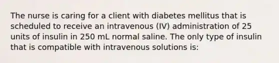 The nurse is caring for a client with diabetes mellitus that is scheduled to receive an intravenous (IV) administration of 25 units of insulin in 250 mL normal saline. The only type of insulin that is compatible with intravenous solutions is: