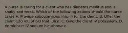 A nurse is caring for a client who has diabetes mellitus and is shaky and weak. Which of the following actions should the nurse take? A. Provide subcutaneous insulin for the client. B. Offer the client 120 mL (4 oz) fruit juice. C. Give the client IV potassium. D. Administer IV sodium bicarbonate.