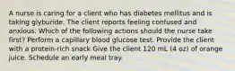 A nurse is caring for a client who has diabetes mellitus and is taking glyburide. The client reports feeling confused and anxious. Which of the following actions should the nurse take first? Perform a capillary blood glucose test. Provide the client with a protein-rich snack Give the client 120 mL (4 oz) of orange juice. Schedule an early meal tray.