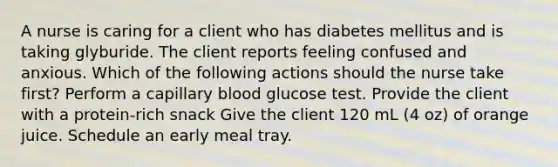 A nurse is caring for a client who has diabetes mellitus and is taking glyburide. The client reports feeling confused and anxious. Which of the following actions should the nurse take first? Perform a capillary blood glucose test. Provide the client with a protein-rich snack Give the client 120 mL (4 oz) of orange juice. Schedule an early meal tray.